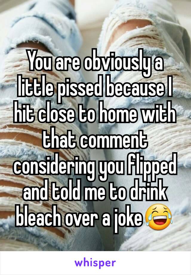 You are obviously a little pissed because I hit close to home with that comment considering you flipped and told me to drink bleach over a joke😂