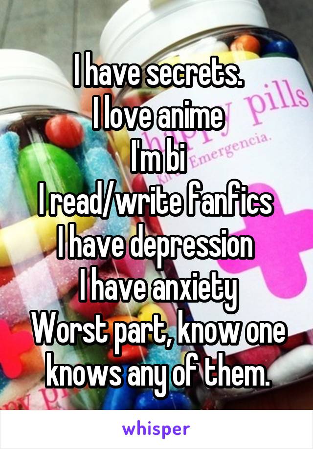 I have secrets.
I love anime
I'm bi
I read/write fanfics 
I have depression 
I have anxiety
Worst part, know one knows any of them.