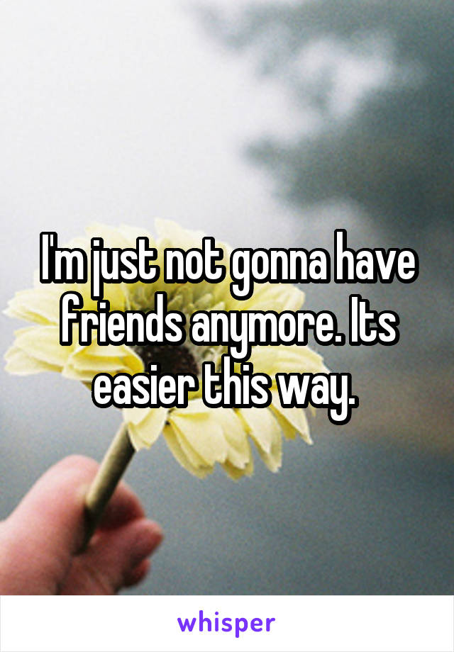 I'm just not gonna have friends anymore. Its easier this way. 