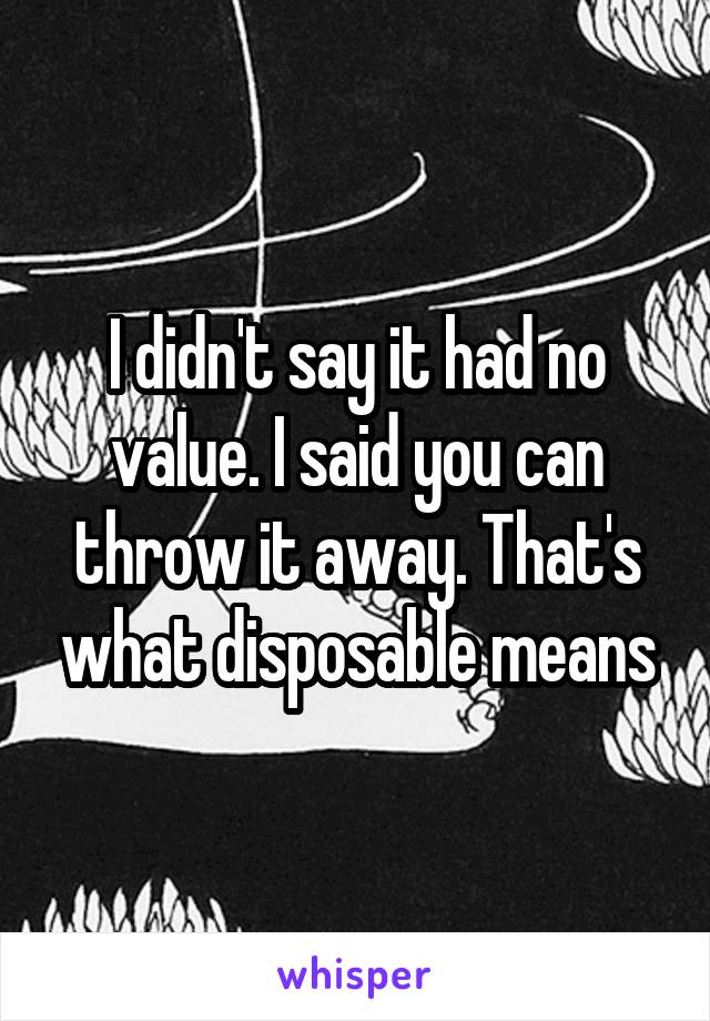 I didn't say it had no value. I said you can throw it away. That's what disposable means