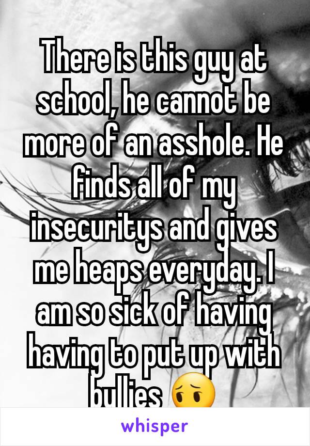 There is this guy at school, he cannot be more of an asshole. He finds all of my insecuritys and gives me heaps everyday. I am so sick of having having to put up with bullies 😔