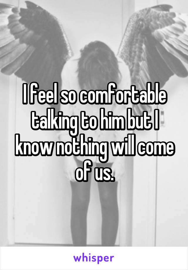 I feel so comfortable talking to him but I know nothing will come of us.