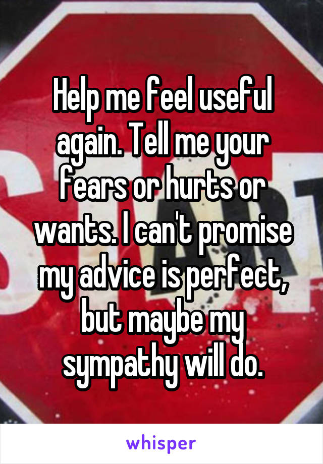 Help me feel useful again. Tell me your fears or hurts or wants. I can't promise my advice is perfect, but maybe my sympathy will do.