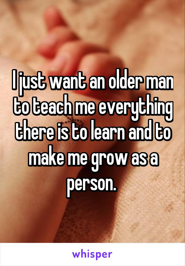 I just want an older man to teach me everything there is to learn and to make me grow as a person. 