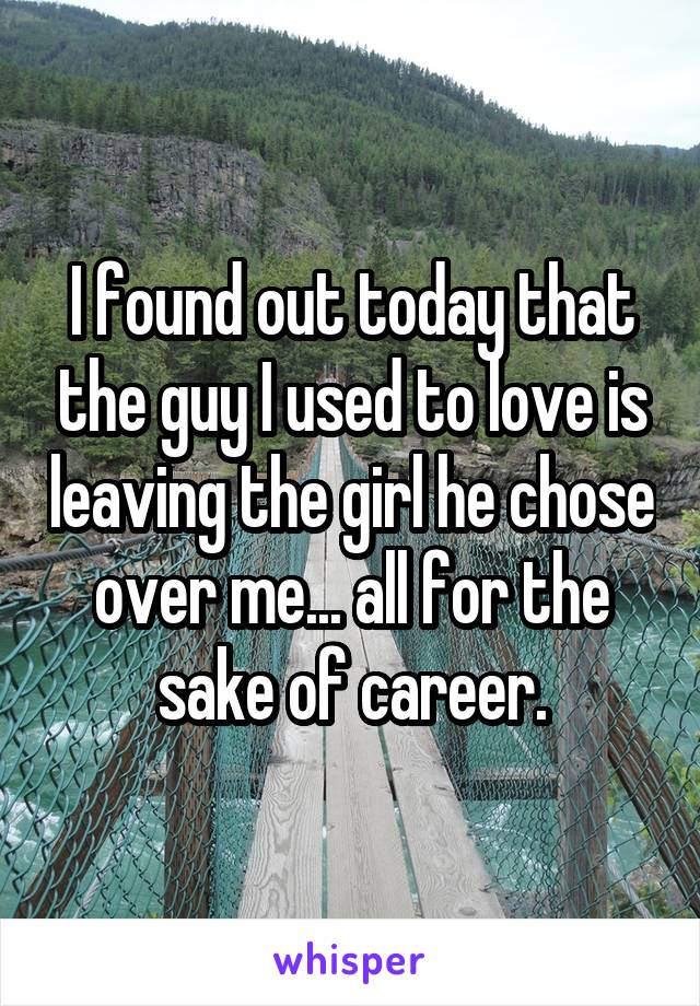 I found out today that the guy I used to love is leaving the girl he chose over me... all for the sake of career.