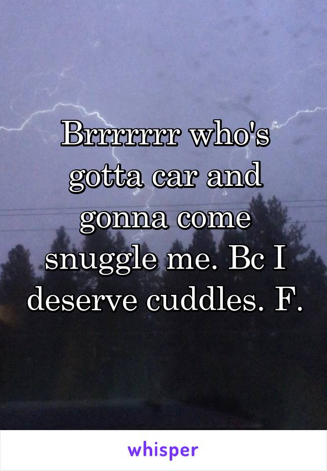 Brrrrrrr who's gotta car and gonna come snuggle me. Bc I deserve cuddles. F. 
