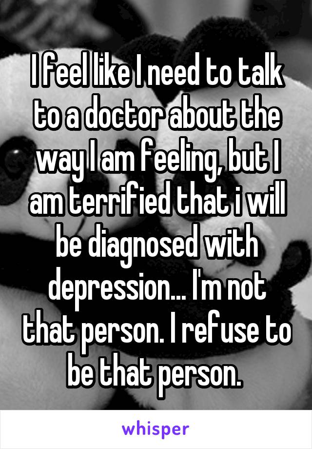 I feel like I need to talk to a doctor about the way I am feeling, but I am terrified that i will be diagnosed with depression... I'm not that person. I refuse to be that person. 