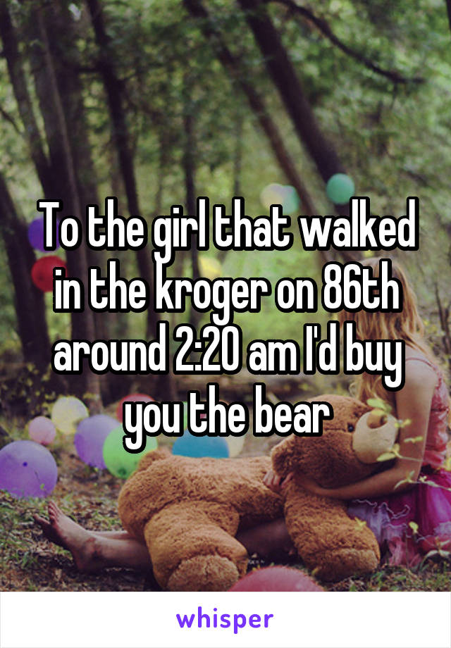 To the girl that walked in the kroger on 86th around 2:20 am I'd buy you the bear