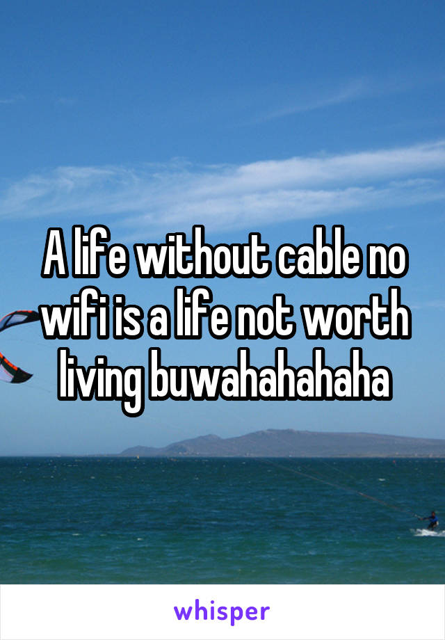 A life without cable no wifi is a life not worth living buwahahahaha