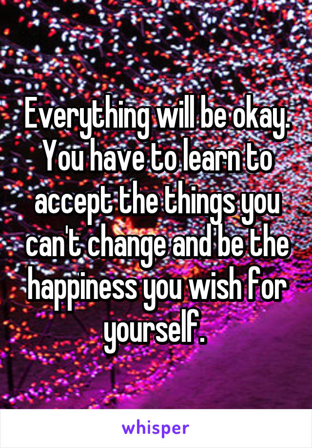 Everything will be okay. You have to learn to accept the things you can't change and be the happiness you wish for yourself. 