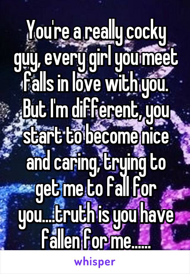 You're a really cocky guy, every girl you meet falls in love with you. But I'm different, you start to become nice and caring, trying to get me to fall for you....truth is you have fallen for me......