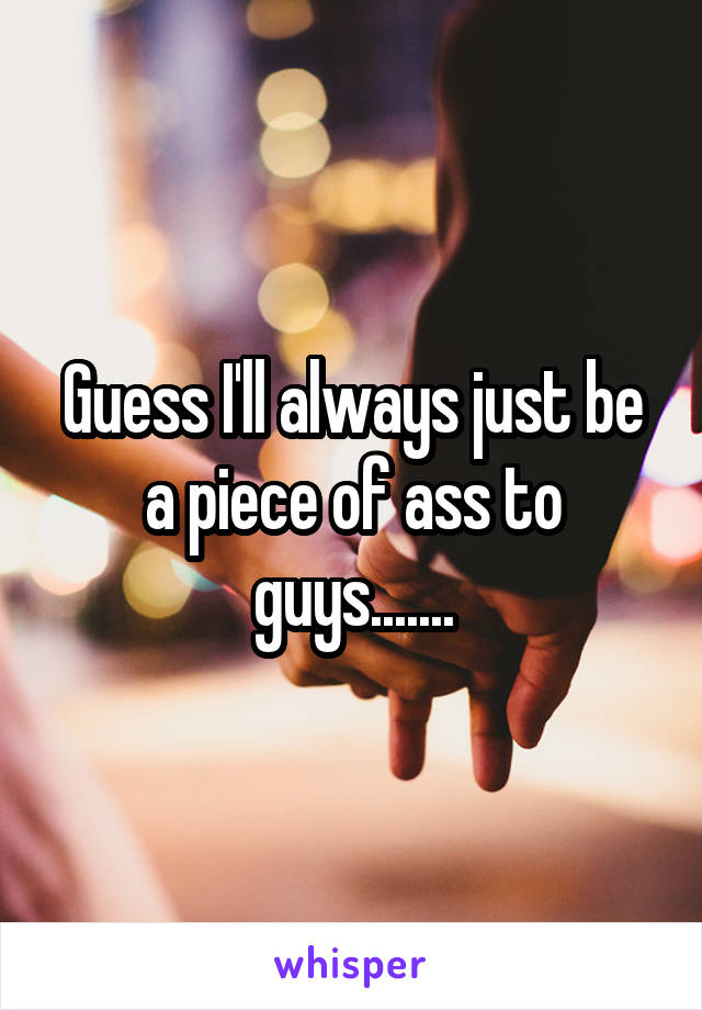 Guess I'll always just be a piece of ass to guys.......