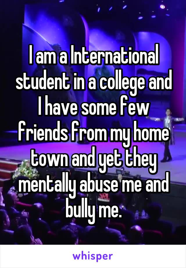 I am a International student in a college and I have some few friends from my home town and yet they mentally abuse me and bully me.