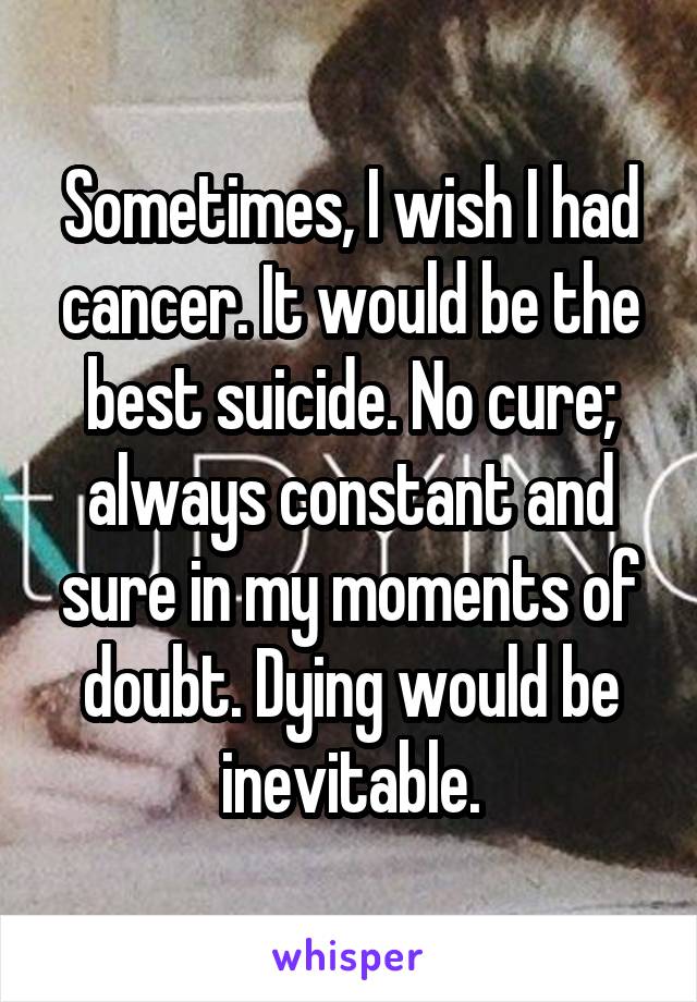 Sometimes, I wish I had cancer. It would be the best suicide. No cure; always constant and sure in my moments of doubt. Dying would be inevitable.