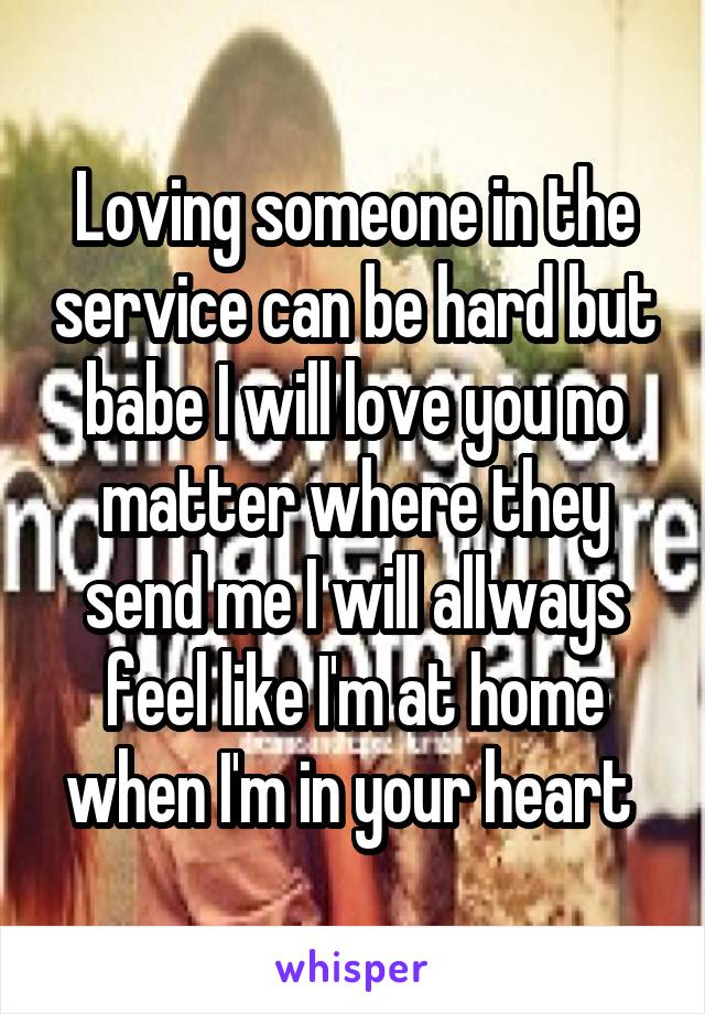 Loving someone in the service can be hard but babe I will love you no matter where they send me I will allways feel like I'm at home when I'm in your heart 