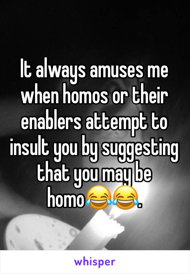 It always amuses me when homos or their enablers attempt to insult you by suggesting that you may be homo😂😂.