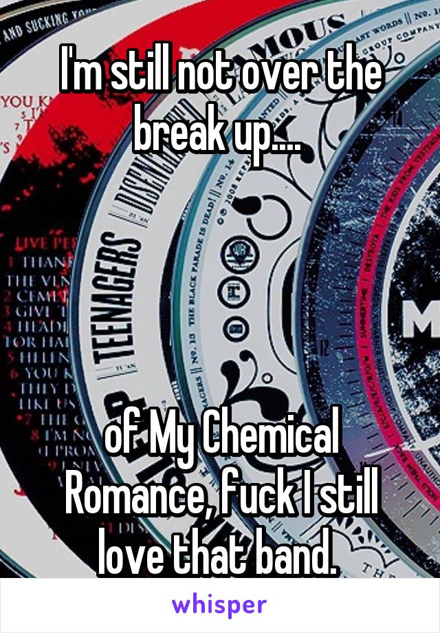 I'm still not over the break up.... 




of My Chemical Romance, fuck I still love that band. 