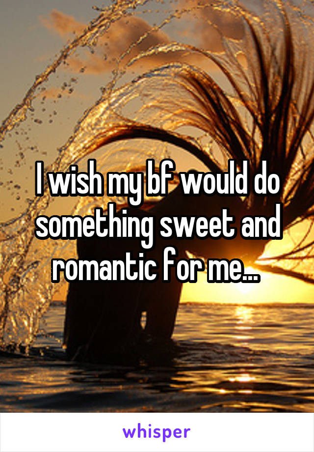 I wish my bf would do something sweet and romantic for me... 