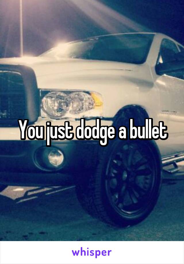 You just dodge a bullet