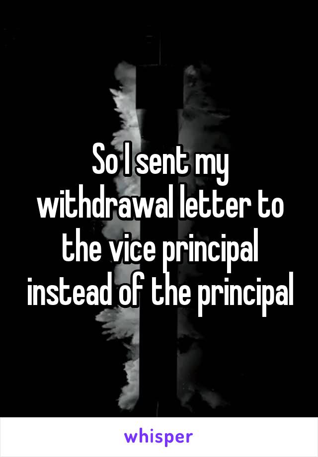 So I sent my withdrawal letter to the vice principal instead of the principal