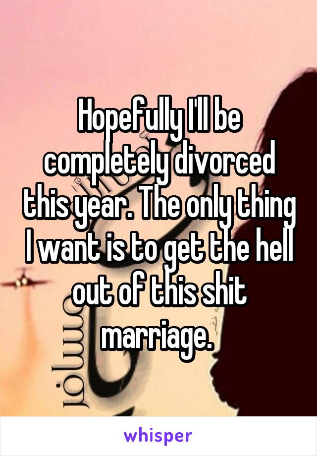 Hopefully I'll be completely divorced this year. The only thing I want is to get the hell out of this shit marriage. 
