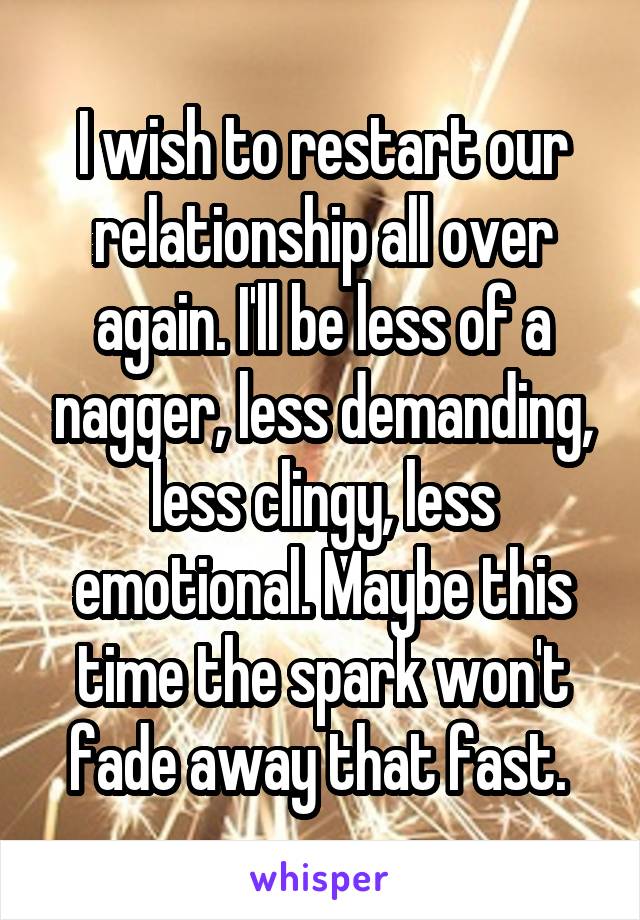 I wish to restart our relationship all over again. I'll be less of a nagger, less demanding, less clingy, less emotional. Maybe this time the spark won't fade away that fast. 