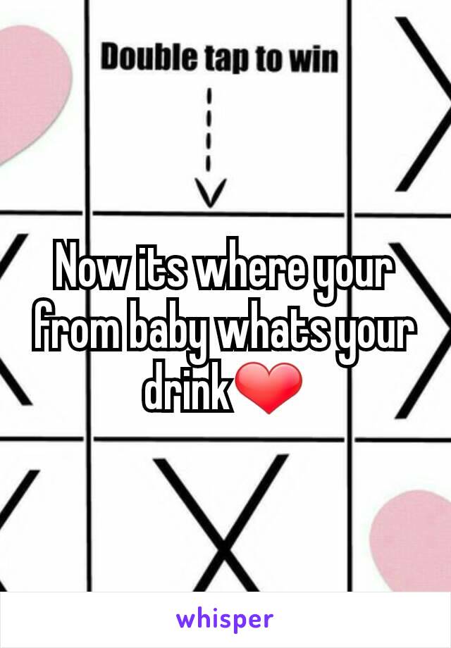 Now its where your from baby whats your drink❤