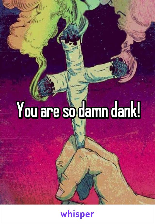 You are so damn dank!
