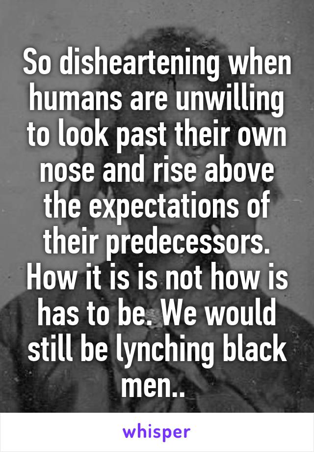 So disheartening when humans are unwilling to look past their own nose and rise above the expectations of their predecessors. How it is is not how is has to be. We would still be lynching black men.. 