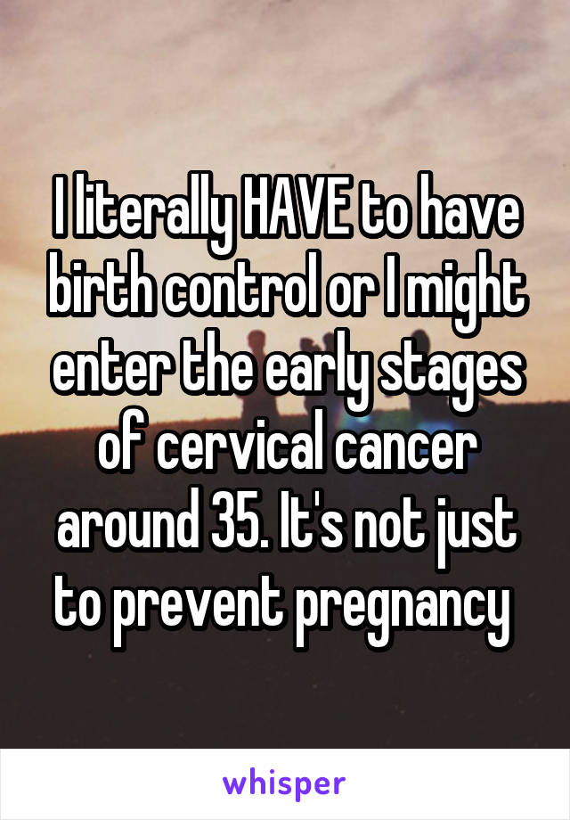 I literally HAVE to have birth control or I might enter the early stages of cervical cancer around 35. It's not just to prevent pregnancy 