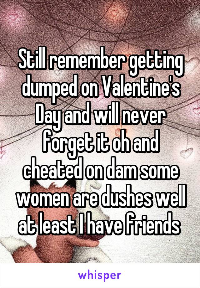 Still remember getting dumped on Valentine's Day and will never forget it oh and cheated on dam some women are dushes well at least I have friends 