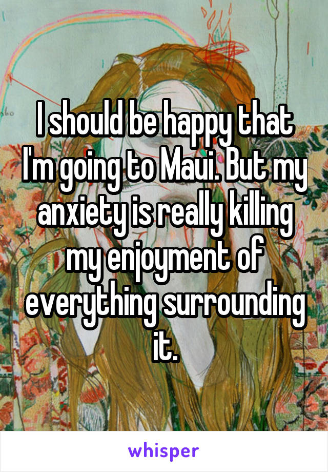I should be happy that I'm going to Maui. But my anxiety is really killing my enjoyment of everything surrounding it.