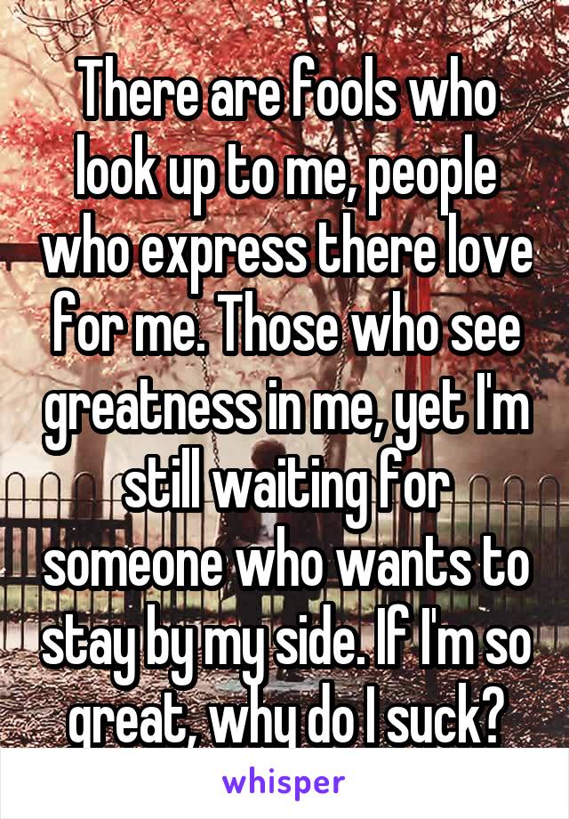 There are fools who look up to me, people who express there love for me. Those who see greatness in me, yet I'm still waiting for someone who wants to stay by my side. If I'm so great, why do I suck?