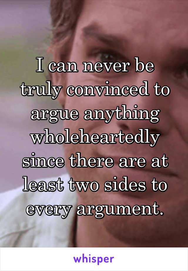 I can never be truly convinced to argue anything wholeheartedly since there are at least two sides to every argument.