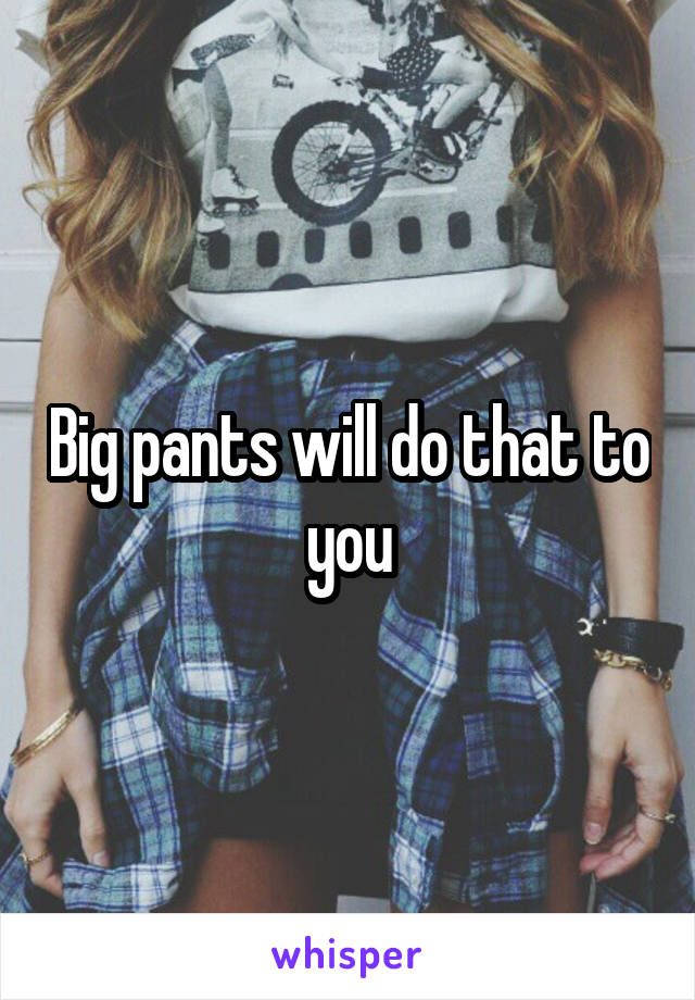 Big pants will do that to you