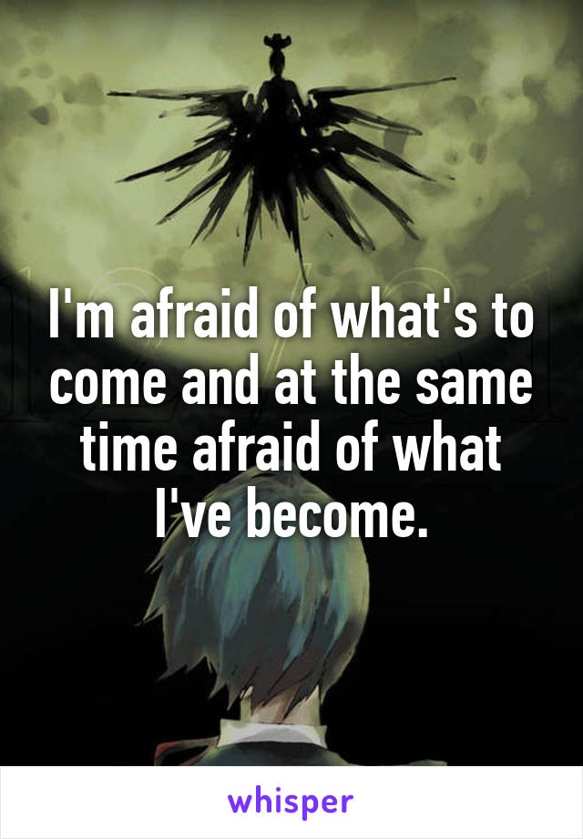 I'm afraid of what's to come and at the same time afraid of what I've become.