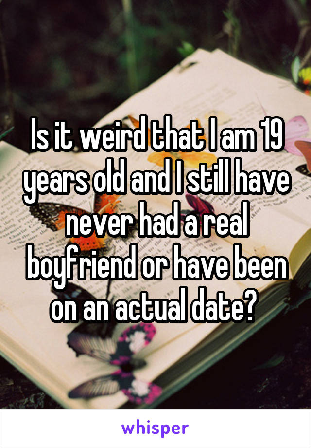 Is it weird that I am 19 years old and I still have never had a real boyfriend or have been on an actual date? 