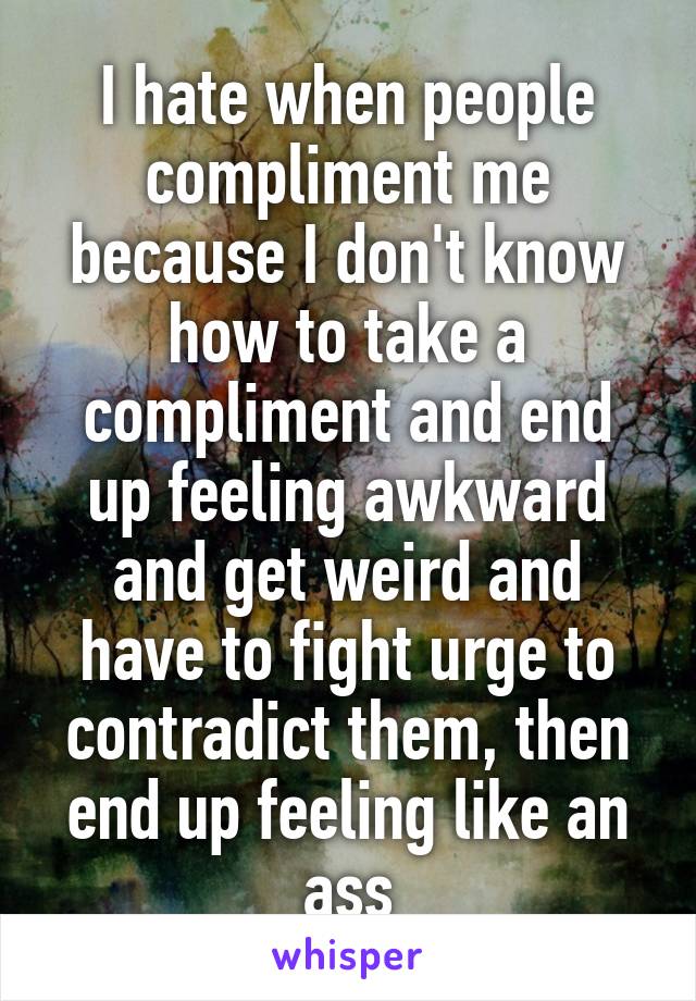 I hate when people compliment me because I don't know how to take a compliment and end up feeling awkward and get weird and have to fight urge to contradict them, then end up feeling like an ass