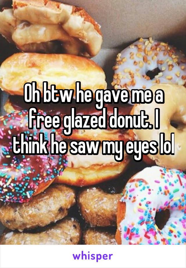Oh btw he gave me a free glazed donut. I think he saw my eyes lol 