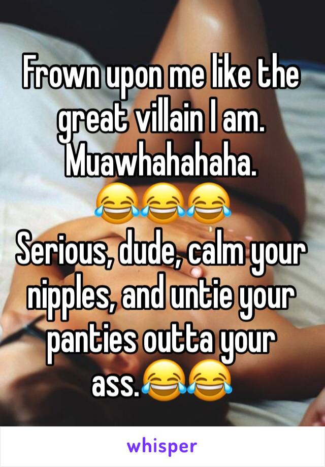 Frown upon me like the great villain I am.
Muawhahahaha.
😂😂😂
Serious, dude, calm your nipples, and untie your panties outta your ass.😂😂