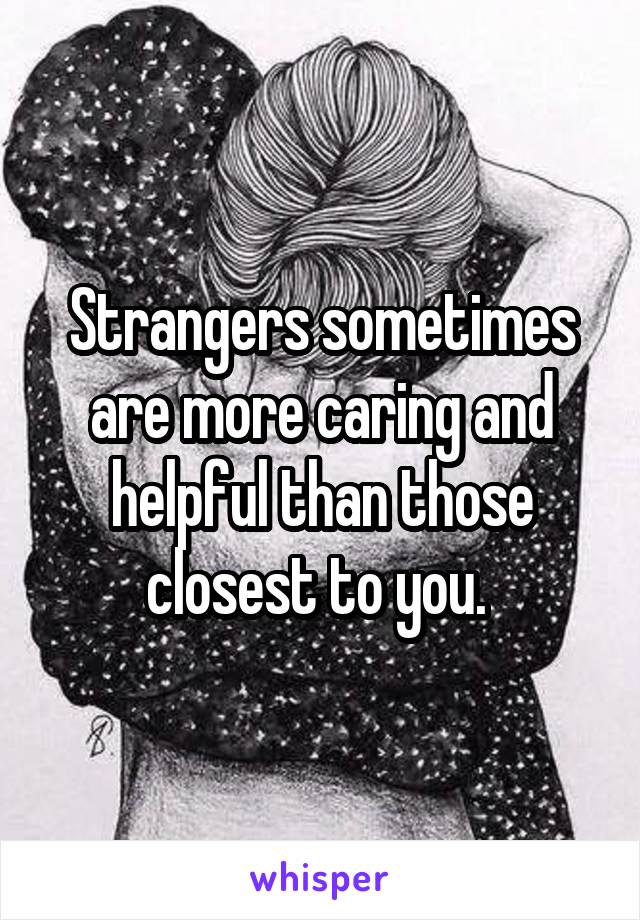 Strangers sometimes are more caring and helpful than those closest to you. 