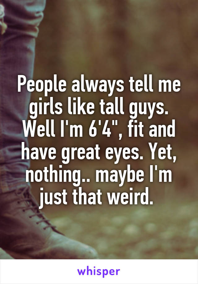 People always tell me girls like tall guys. Well I'm 6'4", fit and have great eyes. Yet, nothing.. maybe I'm just that weird. 