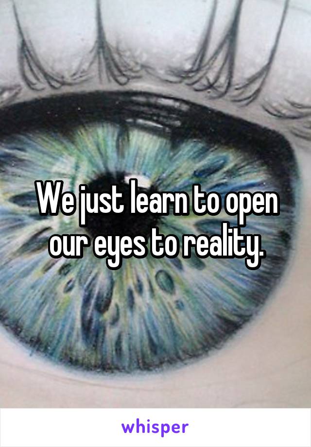 We just learn to open our eyes to reality.