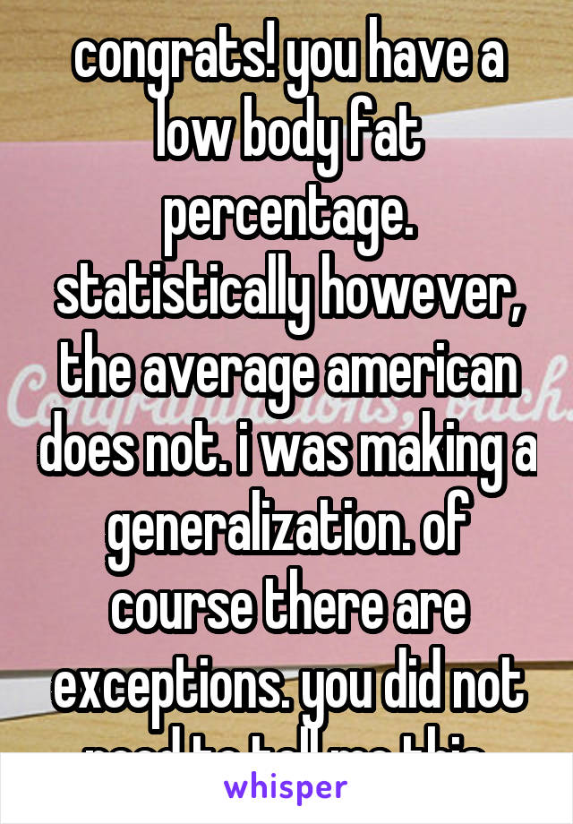 congrats! you have a low body fat percentage. statistically however, the average american does not. i was making a generalization. of course there are exceptions. you did not need to tell me this.