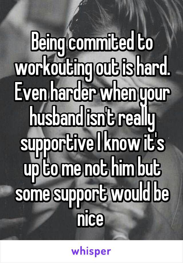Being commited to workouting out is hard. Even harder when your husband isn't really supportive I know it's up to me not him but some support would be nice 