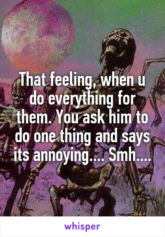 That feeling, when u do everything for them. You ask him to do one thing and says its annoying.... Smh....