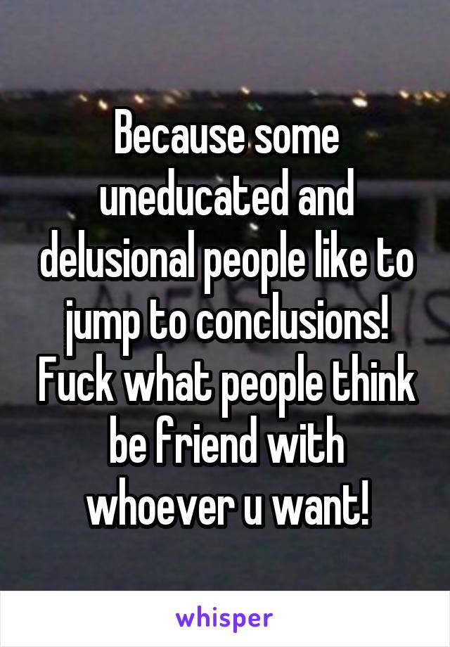 Because some uneducated and delusional people like to jump to conclusions! Fuck what people think be friend with whoever u want!