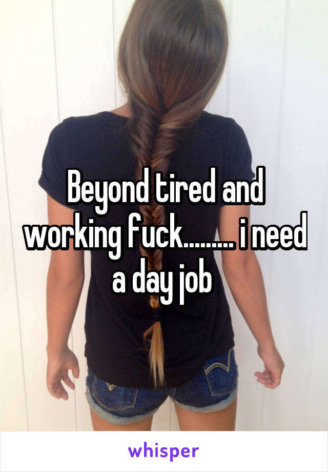Beyond tired and working fuck......... i need a day job 