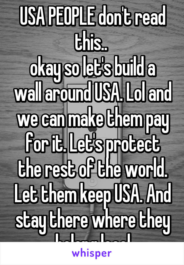 USA PEOPLE don't read this.. 
okay so let's build a wall around USA. Lol and we can make them pay for it. Let's protect the rest of the world. Let them keep USA. And stay there where they belong loool