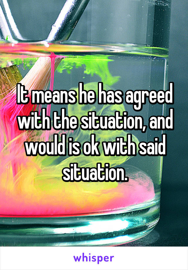 It means he has agreed with the situation, and would is ok with said situation.